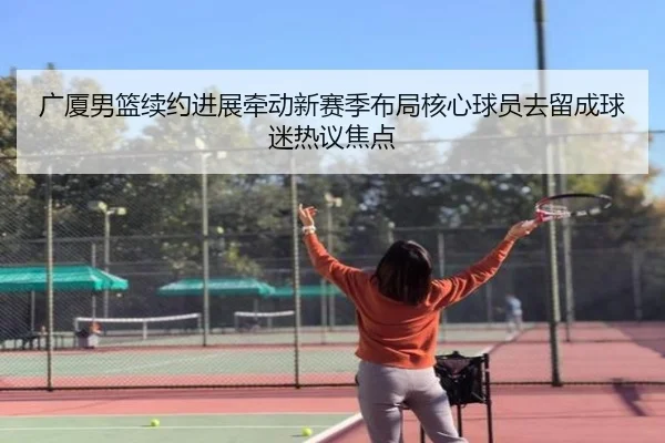 广厦男篮续约进展牵动新赛季布局核心球员去留成球迷热议焦点